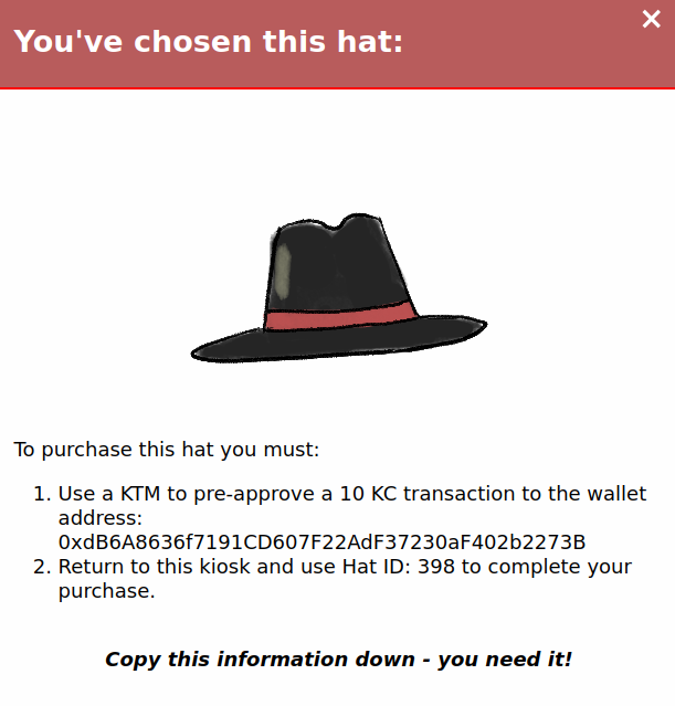 Our chosen hat, a gray cowboy hat. The vending machine gives us instruction as to how to buy it: "To purchase this hat you must: Use a KTM to pre-approve a 10 KC transaction to the wallet address: hexadecimal value of the address. Return to this kiosk and use Hat ID: 398 to complete your purchase.